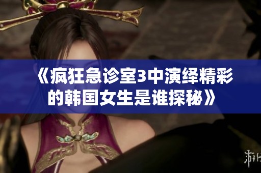 《疯狂急诊室3中演绎精彩的韩国女生是谁探秘》