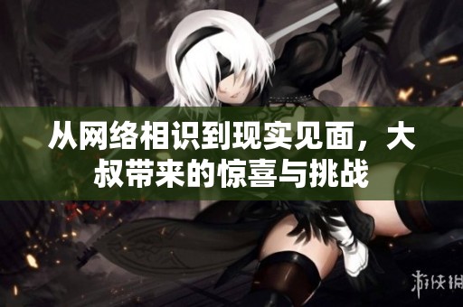 从网络相识到现实见面，大叔带来的惊喜与挑战