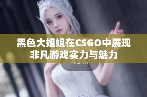 黑色大姐姐在CSGO中展现非凡游戏实力与魅力