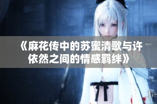 《麻花传中的苏蜜清歌与许依然之间的情感羁绊》