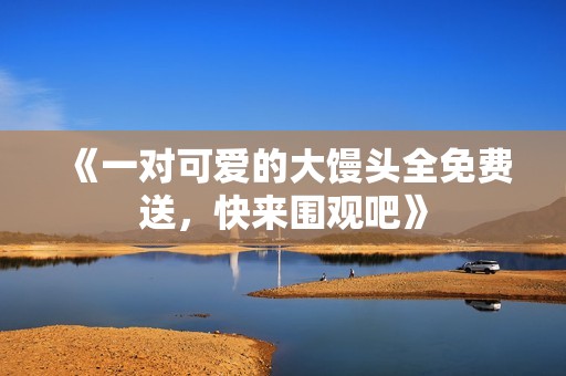 《一对可爱的大馒头全免费送，快来围观吧》