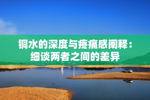 铜水的深度与疼痛感阐释：细谈两者之间的差异
