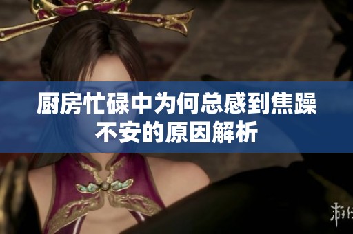 厨房忙碌中为何总感到焦躁不安的原因解析