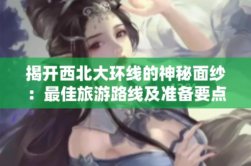 揭开西北大环线的神秘面纱：最佳旅游路线及准备要点详解