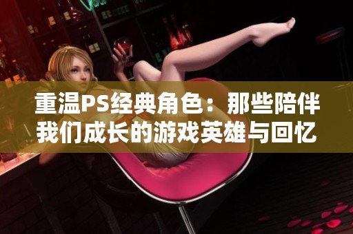 重温PS经典角色：那些陪伴我们成长的游戏英雄与回忆
