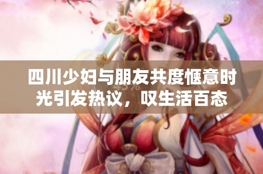 四川少妇与朋友共度惬意时光引发热议，叹生活百态