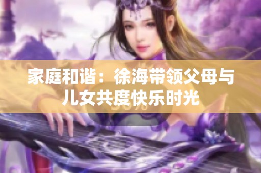 家庭和谐：徐海带领父母与儿女共度快乐时光