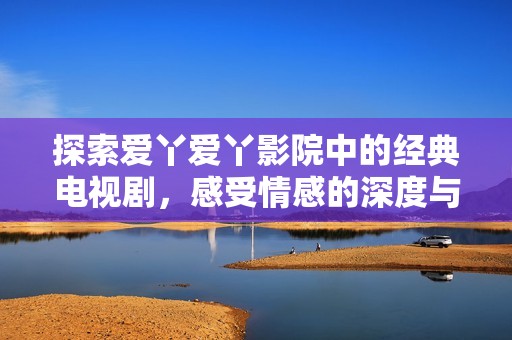 探索爱丫爱丫影院中的经典电视剧，感受情感的深度与温暖
