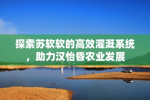 探索苏软软的高效灌溉系统，助力汉怡昏农业发展