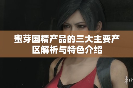 蜜芽国精产品的三大主要产区解析与特色介绍