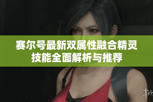 赛尔号最新双属性融合精灵技能全面解析与推荐