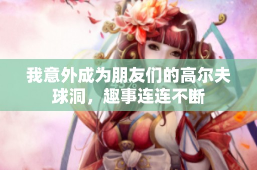 我意外成为朋友们的高尔夫球洞，趣事连连不断