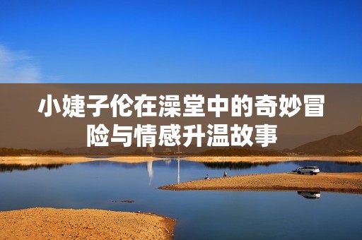 小婕子伦在澡堂中的奇妙冒险与情感升温故事