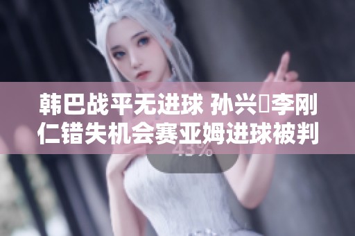 韩巴战平无进球 孙兴慜李刚仁错失机会赛亚姆进球被判无效