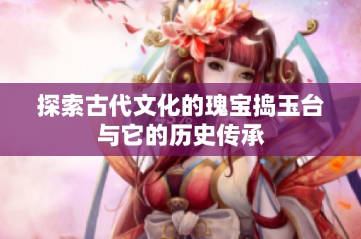 探索古代文化的瑰宝捣玉台与它的历史传承