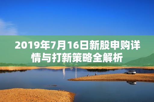 2019年7月16日新股申购详情与打新策略全解析
