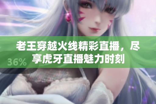 老王穿越火线精彩直播，尽享虎牙直播魅力时刻