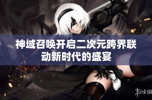 神域召唤开启二次元跨界联动新时代的盛宴