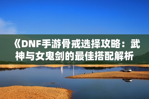 《DNF手游骨戒选择攻略：武神与女鬼剑的最佳搭配解析》
