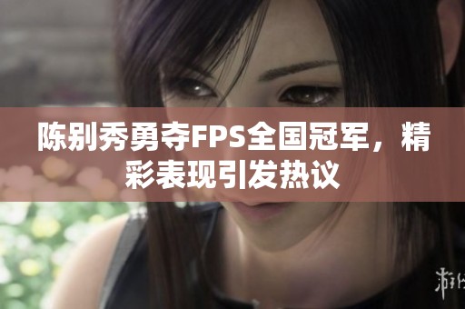 陈别秀勇夺FPS全国冠军，精彩表现引发热议