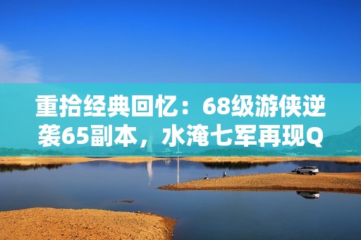 重拾经典回忆：68级游侠逆袭65副本，水淹七军再现QQ三国辉煌