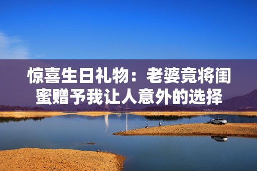惊喜生日礼物：老婆竟将闺蜜赠予我让人意外的选择