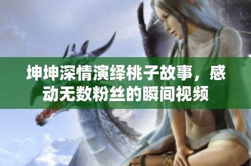 坤坤深情演绎桃子故事，感动无数粉丝的瞬间视频