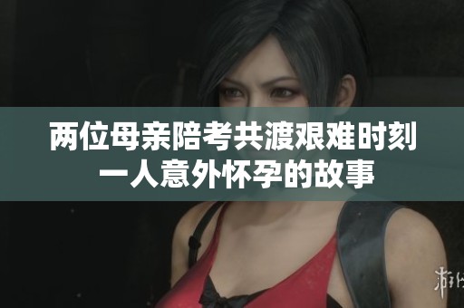 两位母亲陪考共渡艰难时刻 一人意外怀孕的故事