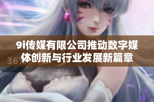 9i传媒有限公司推动数字媒体创新与行业发展新篇章