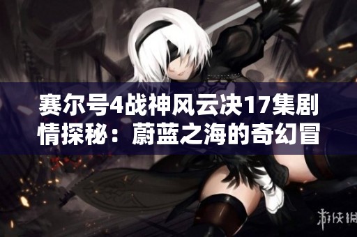 赛尔号4战神风云决17集剧情探秘：蔚蓝之海的奇幻冒险