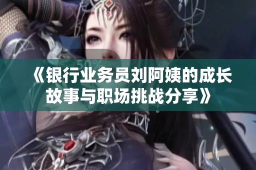 《银行业务员刘阿姨的成长故事与职场挑战分享》