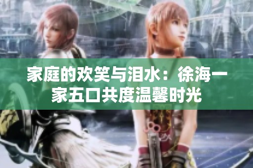家庭的欢笑与泪水：徐海一家五口共度温馨时光