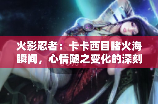 火影忍者：卡卡西目睹火海瞬间，心情随之变化的深刻瞬间