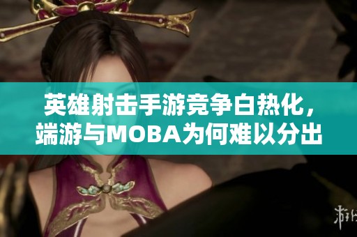英雄射击手游竞争白热化，端游与MOBA为何难以分出胜负