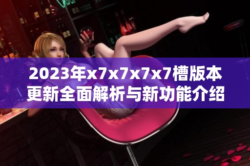 2023年x7x7x7x7槽版本更新全面解析与新功能介绍