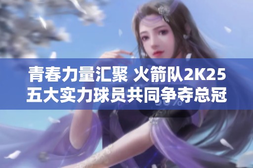 青春力量汇聚 火箭队2K25五大实力球员共同争夺总冠军