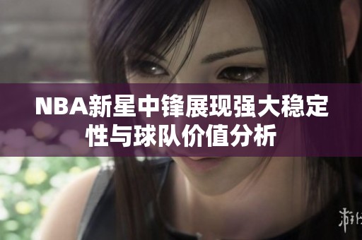 NBA新星中锋展现强大稳定性与球队价值分析