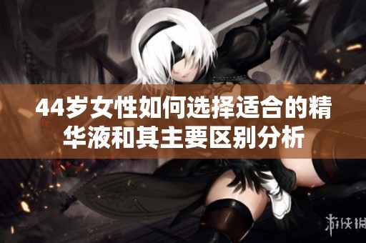 44岁女性如何选择适合的精华液和其主要区别分析