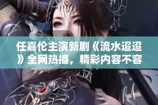 任嘉伦主演新剧《流水迢迢》全网热播，精彩内容不容错过
