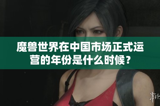 魔兽世界在中国市场正式运营的年份是什么时候？