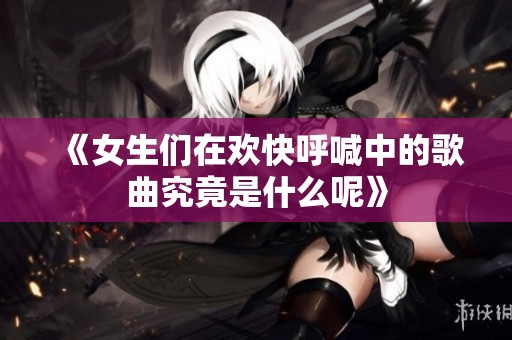 《女生们在欢快呼喊中的歌曲究竟是什么呢》