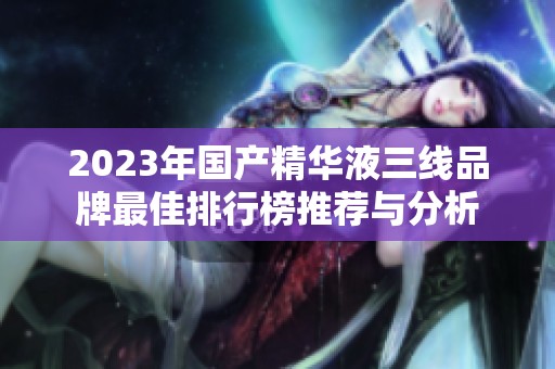 2023年国产精华液三线品牌最佳排行榜推荐与分析