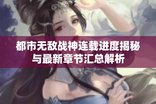 都市无敌战神连载进度揭秘与最新章节汇总解析