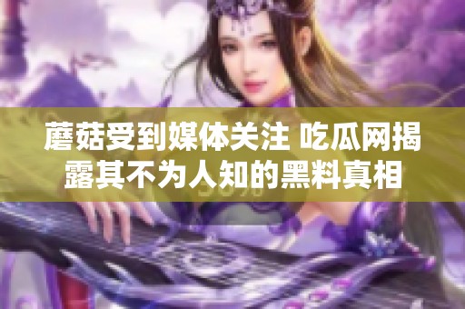 蘑菇受到媒体关注 吃瓜网揭露其不为人知的黑料真相