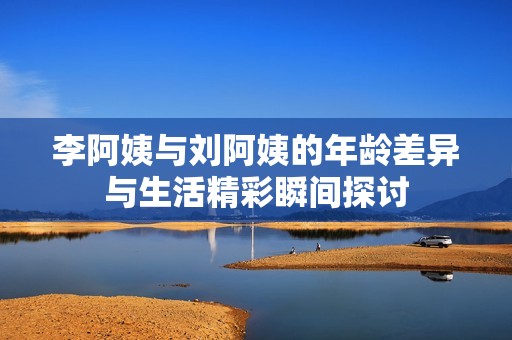 李阿姨与刘阿姨的年龄差异与生活精彩瞬间探讨