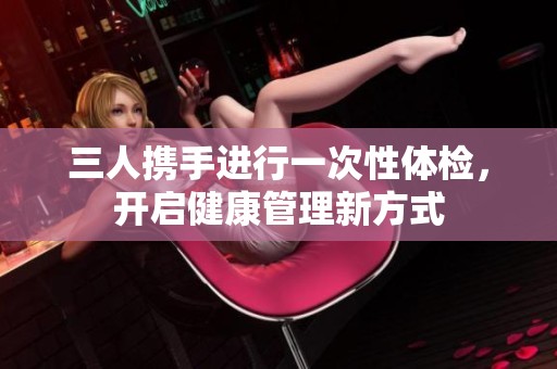 三人携手进行一次性体检，开启健康管理新方式