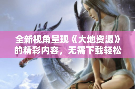 全新视角呈现《大地资源》的精彩内容，无需下载轻松观看