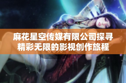 麻花星空传媒有限公司探寻精彩无限的影视创作旅程