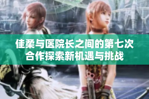 佳柔与医院长之间的第七次合作探索新机遇与挑战