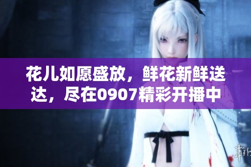 花儿如愿盛放，鲜花新鲜送达，尽在0907精彩开播中